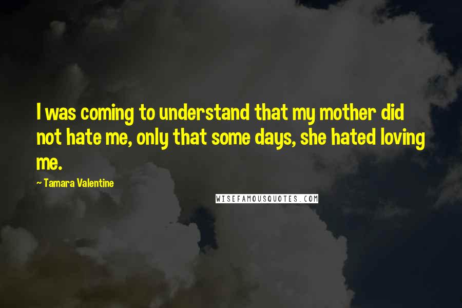 Tamara Valentine Quotes: I was coming to understand that my mother did not hate me, only that some days, she hated loving me.