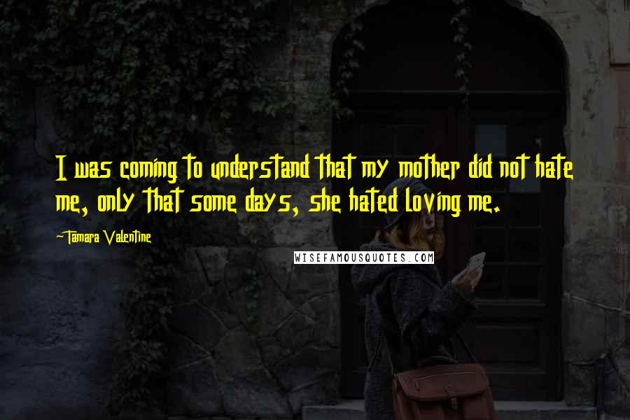 Tamara Valentine Quotes: I was coming to understand that my mother did not hate me, only that some days, she hated loving me.