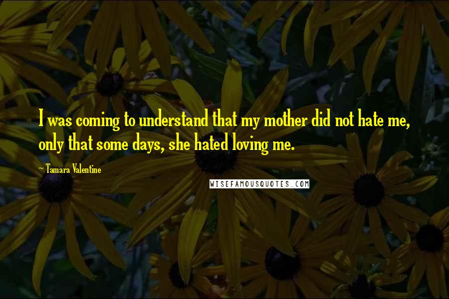 Tamara Valentine Quotes: I was coming to understand that my mother did not hate me, only that some days, she hated loving me.