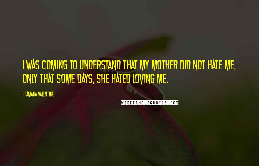 Tamara Valentine Quotes: I was coming to understand that my mother did not hate me, only that some days, she hated loving me.