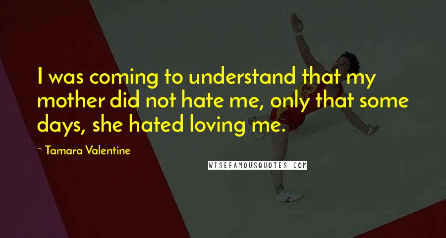 Tamara Valentine Quotes: I was coming to understand that my mother did not hate me, only that some days, she hated loving me.