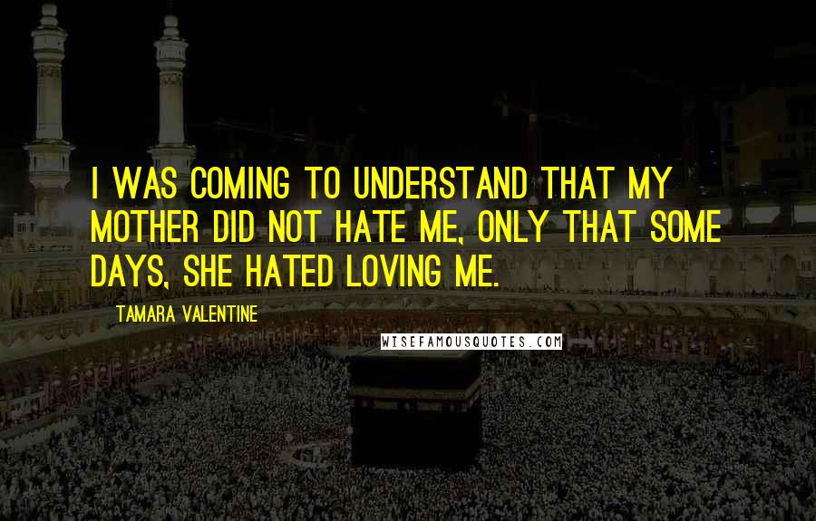 Tamara Valentine Quotes: I was coming to understand that my mother did not hate me, only that some days, she hated loving me.