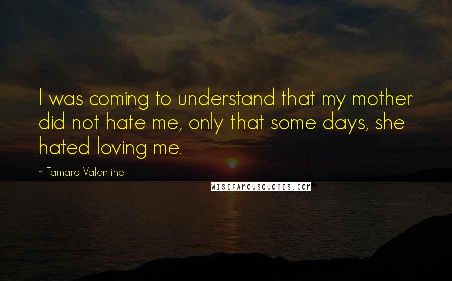 Tamara Valentine Quotes: I was coming to understand that my mother did not hate me, only that some days, she hated loving me.