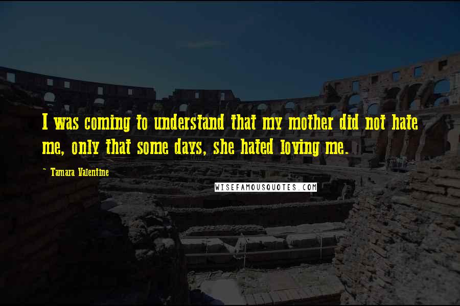 Tamara Valentine Quotes: I was coming to understand that my mother did not hate me, only that some days, she hated loving me.