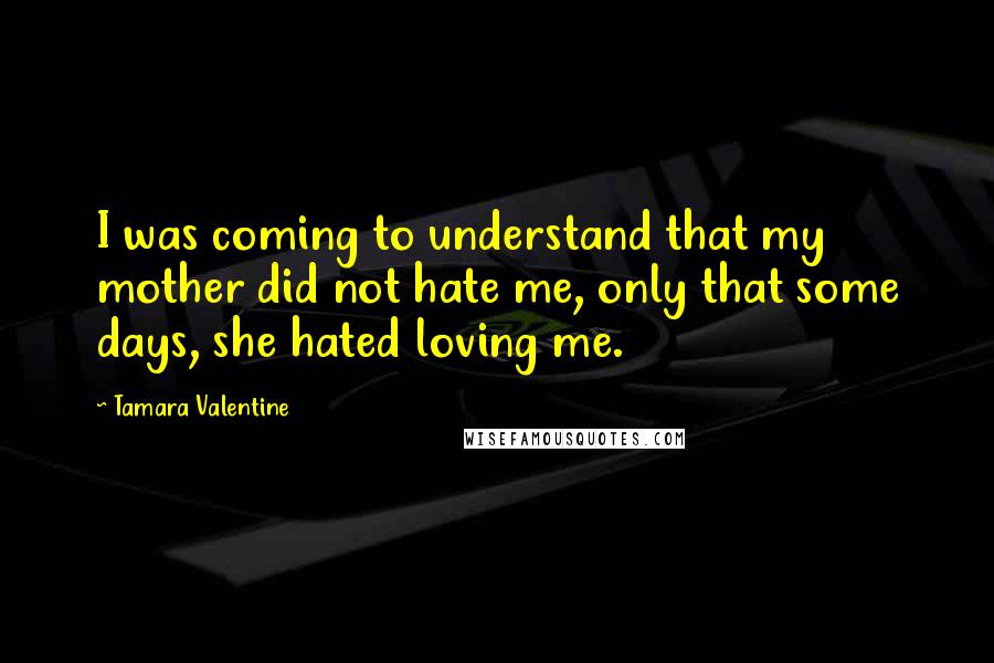 Tamara Valentine Quotes: I was coming to understand that my mother did not hate me, only that some days, she hated loving me.