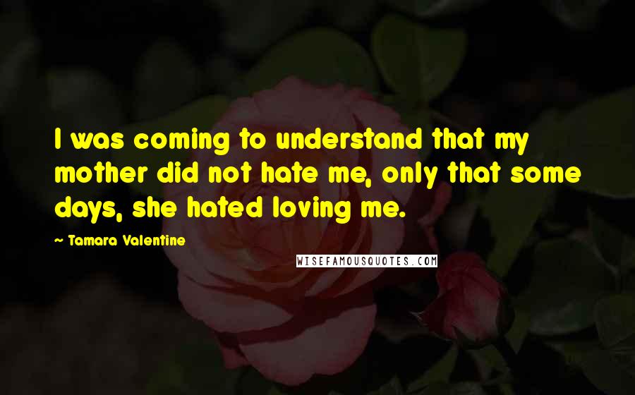 Tamara Valentine Quotes: I was coming to understand that my mother did not hate me, only that some days, she hated loving me.