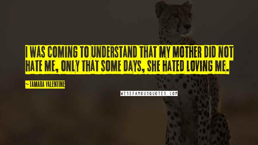 Tamara Valentine Quotes: I was coming to understand that my mother did not hate me, only that some days, she hated loving me.