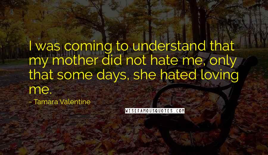 Tamara Valentine Quotes: I was coming to understand that my mother did not hate me, only that some days, she hated loving me.