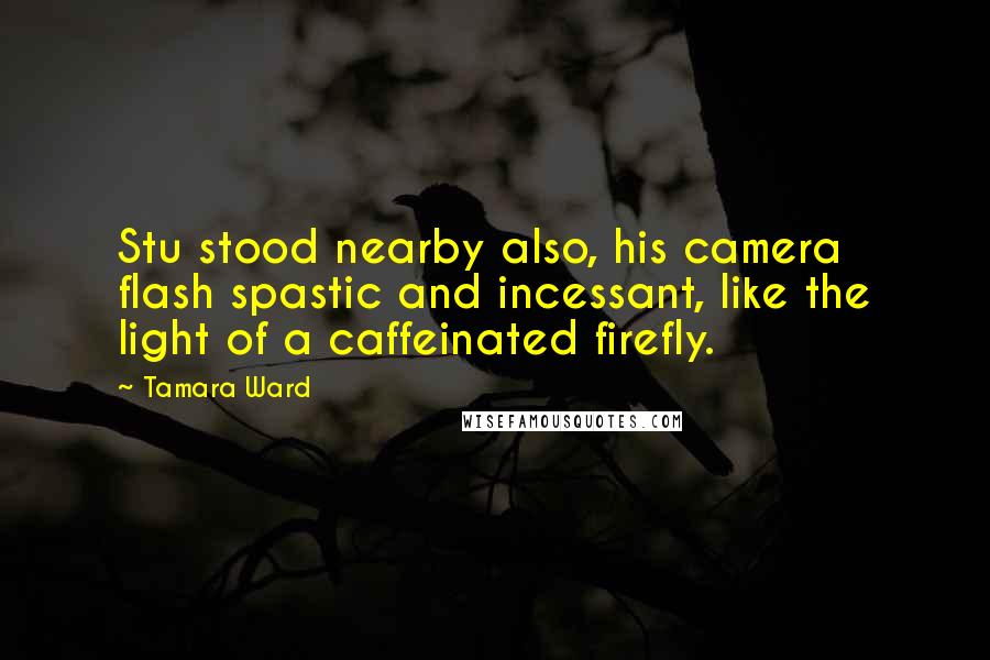 Tamara Ward Quotes: Stu stood nearby also, his camera flash spastic and incessant, like the light of a caffeinated firefly.