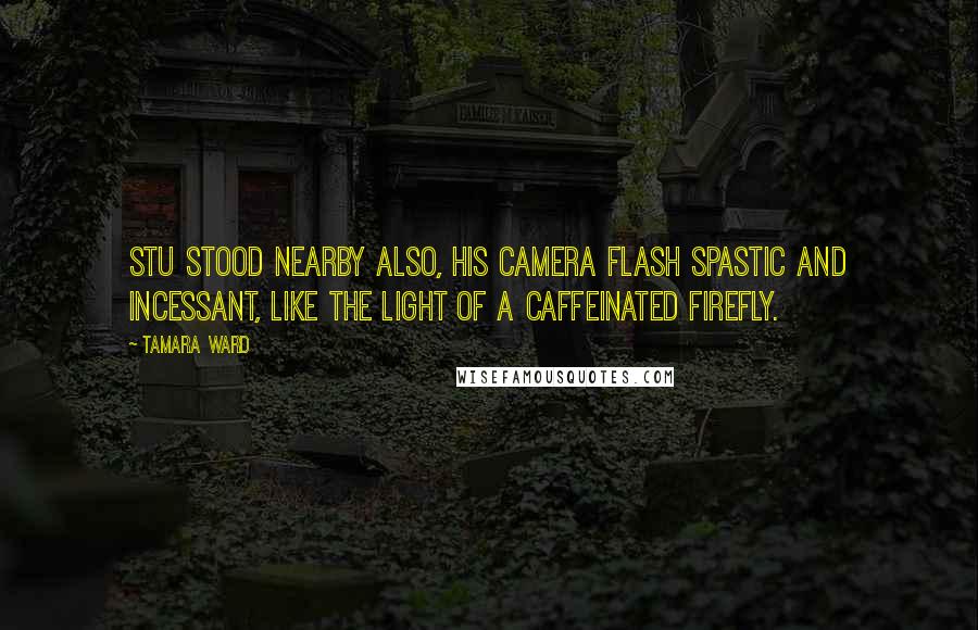 Tamara Ward Quotes: Stu stood nearby also, his camera flash spastic and incessant, like the light of a caffeinated firefly.