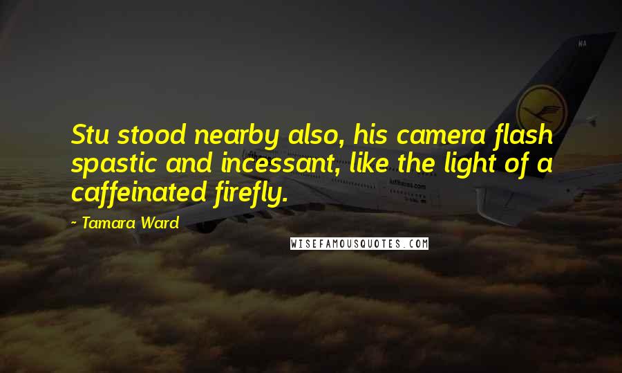 Tamara Ward Quotes: Stu stood nearby also, his camera flash spastic and incessant, like the light of a caffeinated firefly.