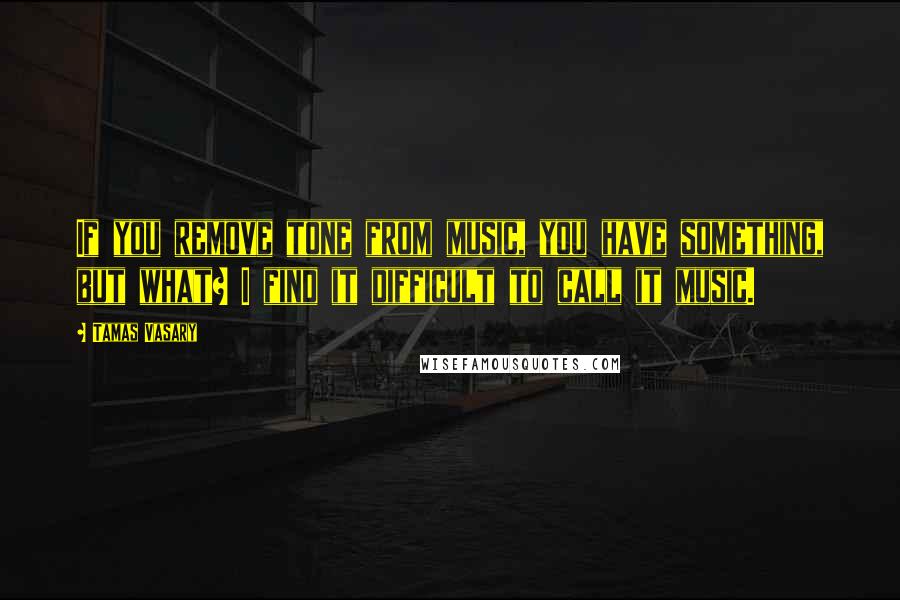 Tamas Vasary Quotes: If you remove tone from music, you have something, but what? I find it difficult to call it music.