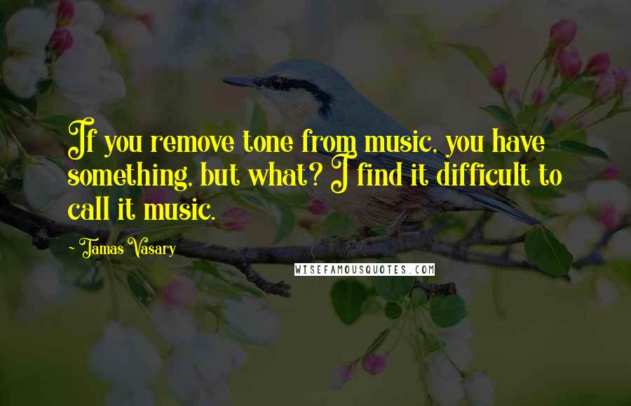 Tamas Vasary Quotes: If you remove tone from music, you have something, but what? I find it difficult to call it music.
