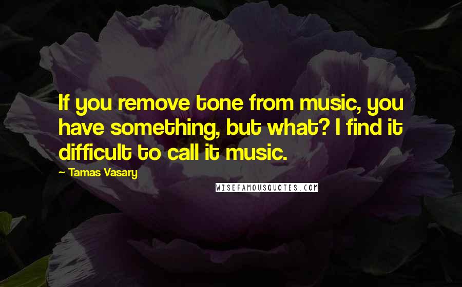 Tamas Vasary Quotes: If you remove tone from music, you have something, but what? I find it difficult to call it music.