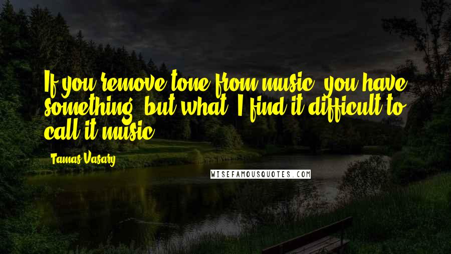 Tamas Vasary Quotes: If you remove tone from music, you have something, but what? I find it difficult to call it music.