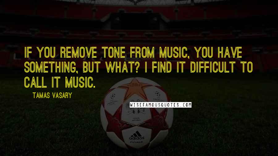 Tamas Vasary Quotes: If you remove tone from music, you have something, but what? I find it difficult to call it music.