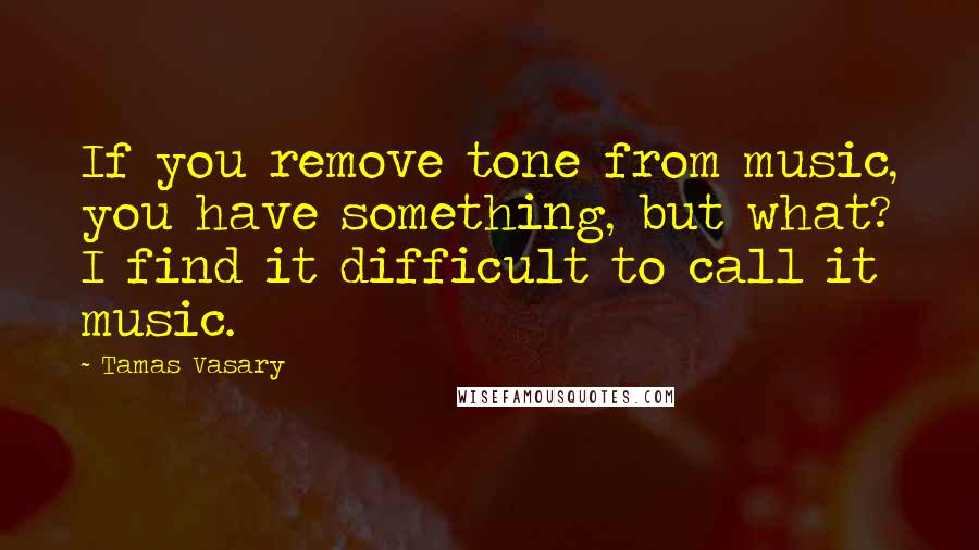 Tamas Vasary Quotes: If you remove tone from music, you have something, but what? I find it difficult to call it music.