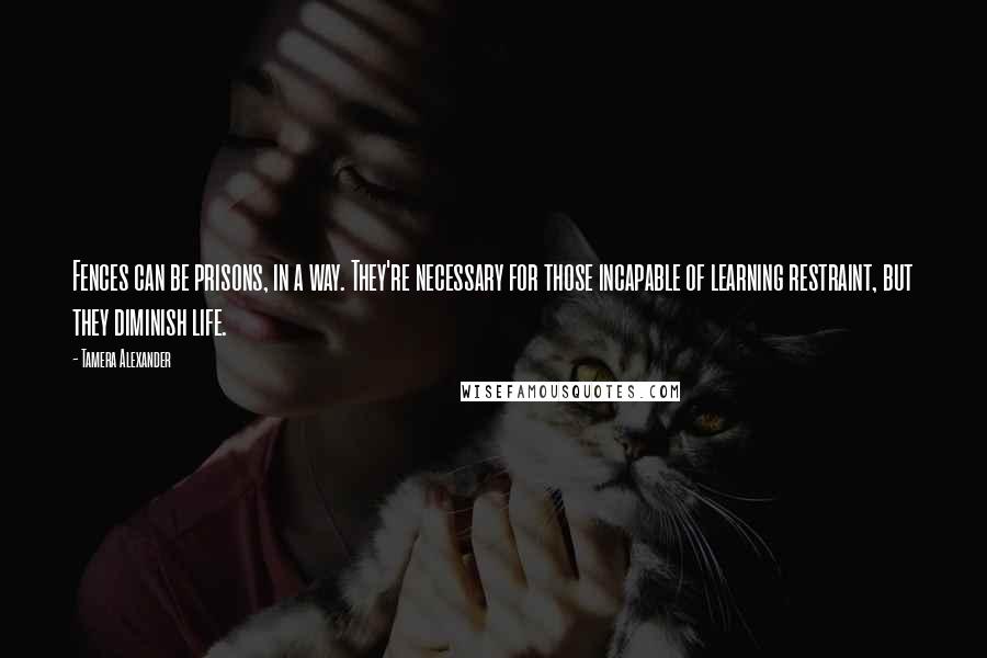 Tamera Alexander Quotes: Fences can be prisons, in a way. They're necessary for those incapable of learning restraint, but they diminish life.