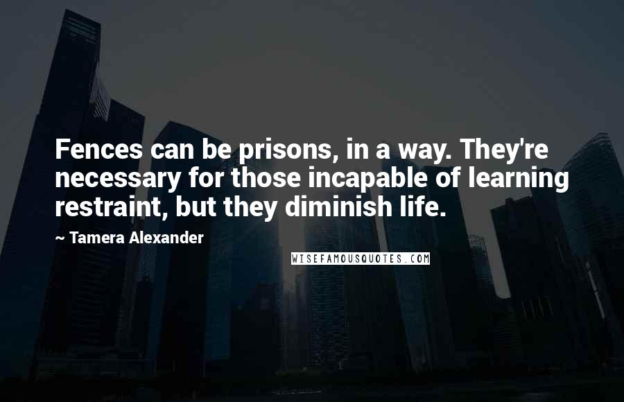 Tamera Alexander Quotes: Fences can be prisons, in a way. They're necessary for those incapable of learning restraint, but they diminish life.