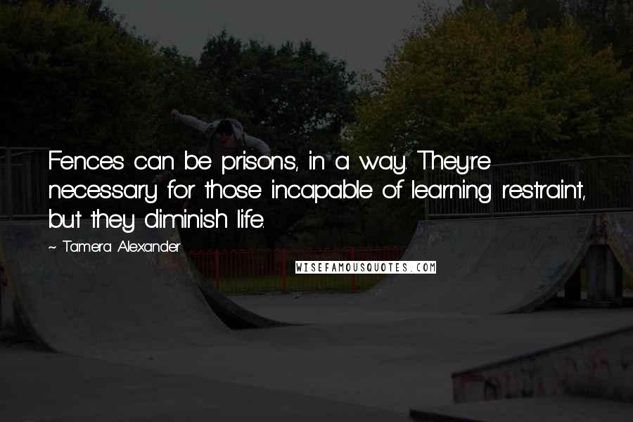 Tamera Alexander Quotes: Fences can be prisons, in a way. They're necessary for those incapable of learning restraint, but they diminish life.