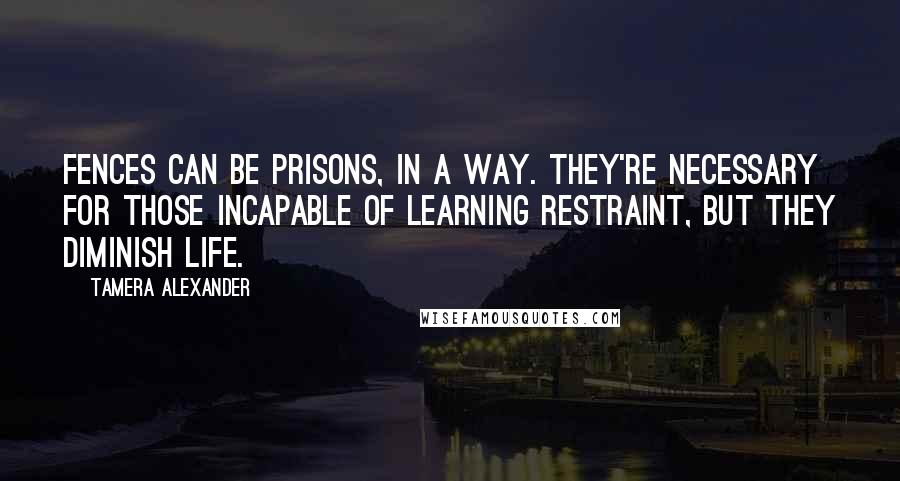 Tamera Alexander Quotes: Fences can be prisons, in a way. They're necessary for those incapable of learning restraint, but they diminish life.