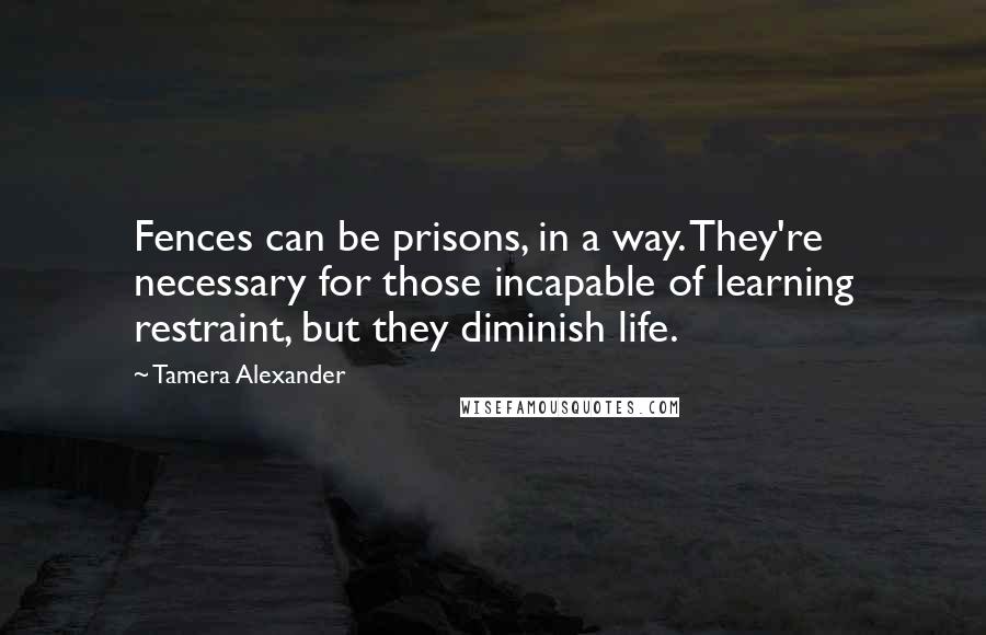 Tamera Alexander Quotes: Fences can be prisons, in a way. They're necessary for those incapable of learning restraint, but they diminish life.
