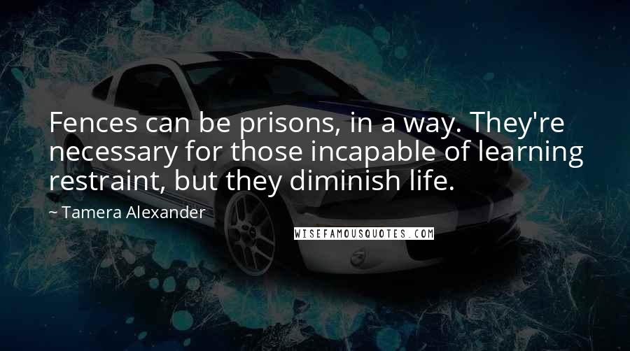 Tamera Alexander Quotes: Fences can be prisons, in a way. They're necessary for those incapable of learning restraint, but they diminish life.