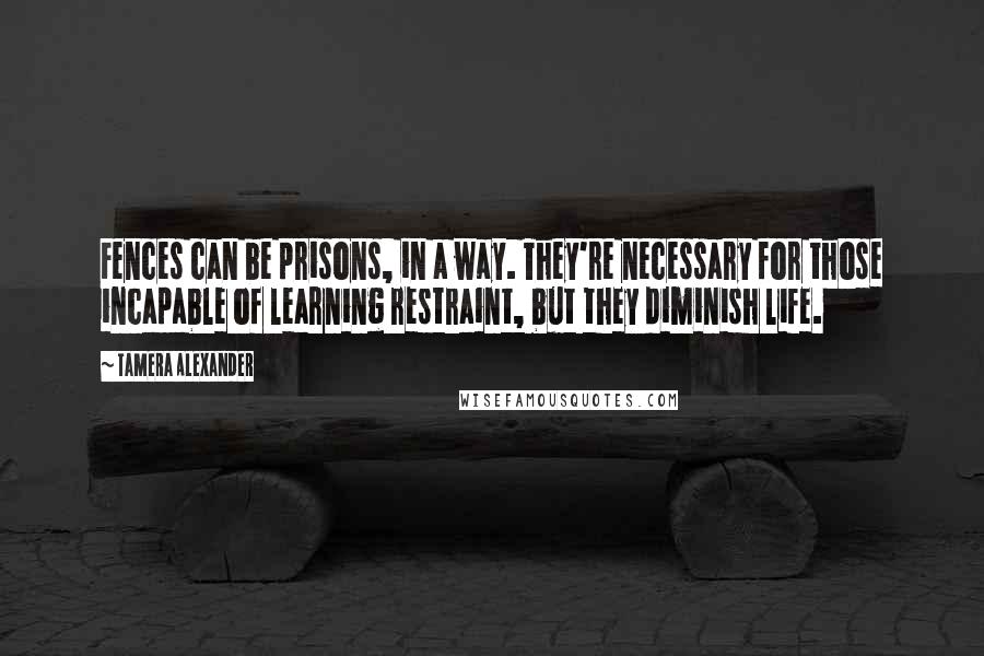 Tamera Alexander Quotes: Fences can be prisons, in a way. They're necessary for those incapable of learning restraint, but they diminish life.