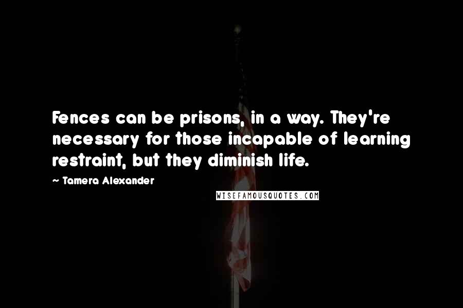 Tamera Alexander Quotes: Fences can be prisons, in a way. They're necessary for those incapable of learning restraint, but they diminish life.