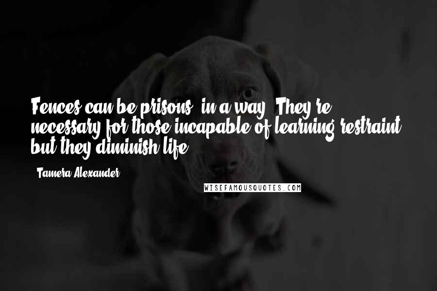 Tamera Alexander Quotes: Fences can be prisons, in a way. They're necessary for those incapable of learning restraint, but they diminish life.