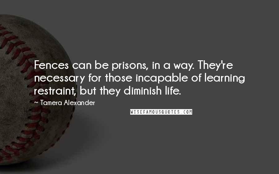 Tamera Alexander Quotes: Fences can be prisons, in a way. They're necessary for those incapable of learning restraint, but they diminish life.