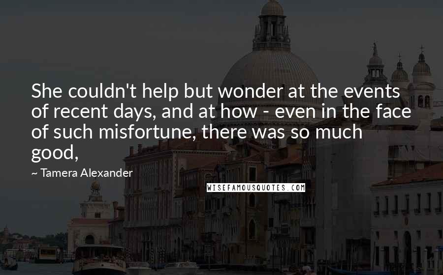 Tamera Alexander Quotes: She couldn't help but wonder at the events of recent days, and at how - even in the face of such misfortune, there was so much good,