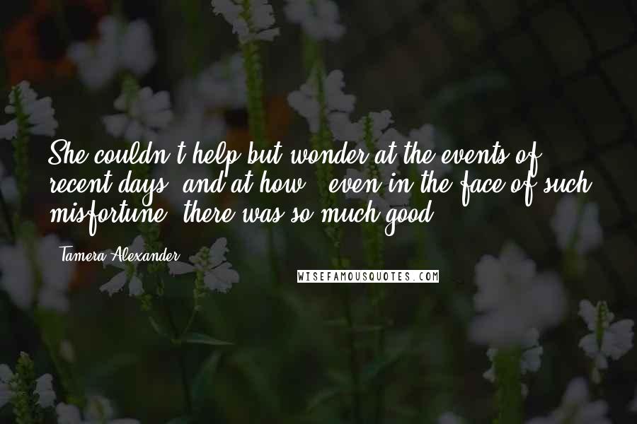 Tamera Alexander Quotes: She couldn't help but wonder at the events of recent days, and at how - even in the face of such misfortune, there was so much good,