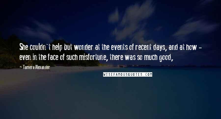 Tamera Alexander Quotes: She couldn't help but wonder at the events of recent days, and at how - even in the face of such misfortune, there was so much good,