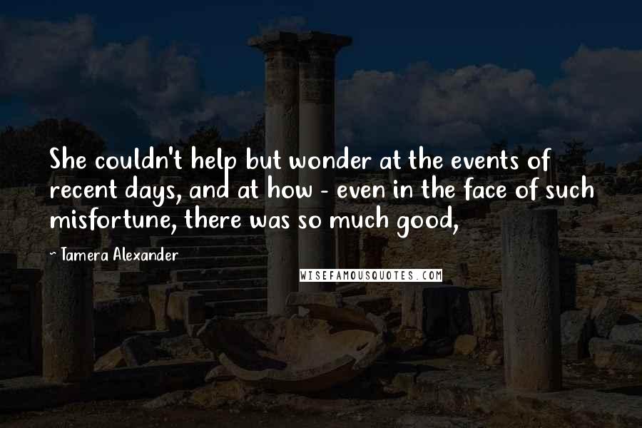 Tamera Alexander Quotes: She couldn't help but wonder at the events of recent days, and at how - even in the face of such misfortune, there was so much good,