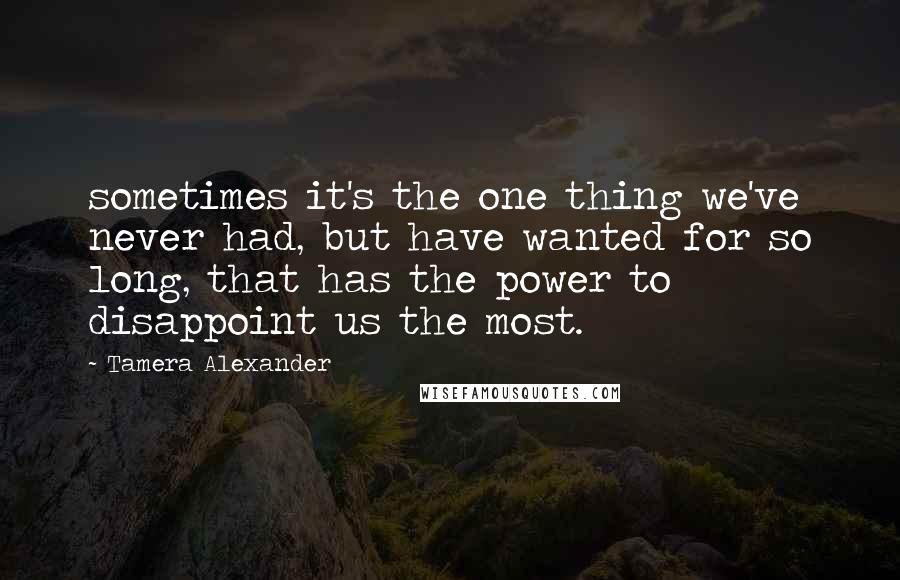 Tamera Alexander Quotes: sometimes it's the one thing we've never had, but have wanted for so long, that has the power to disappoint us the most.