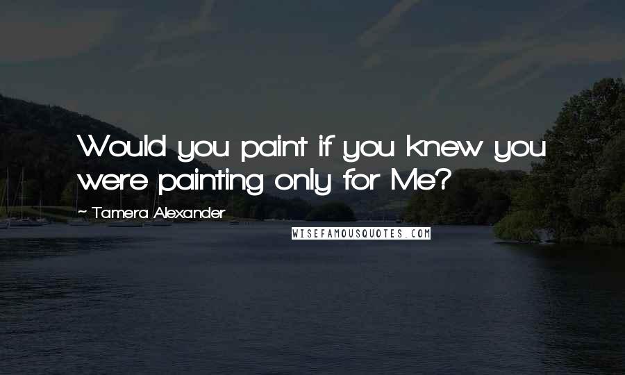 Tamera Alexander Quotes: Would you paint if you knew you were painting only for Me?