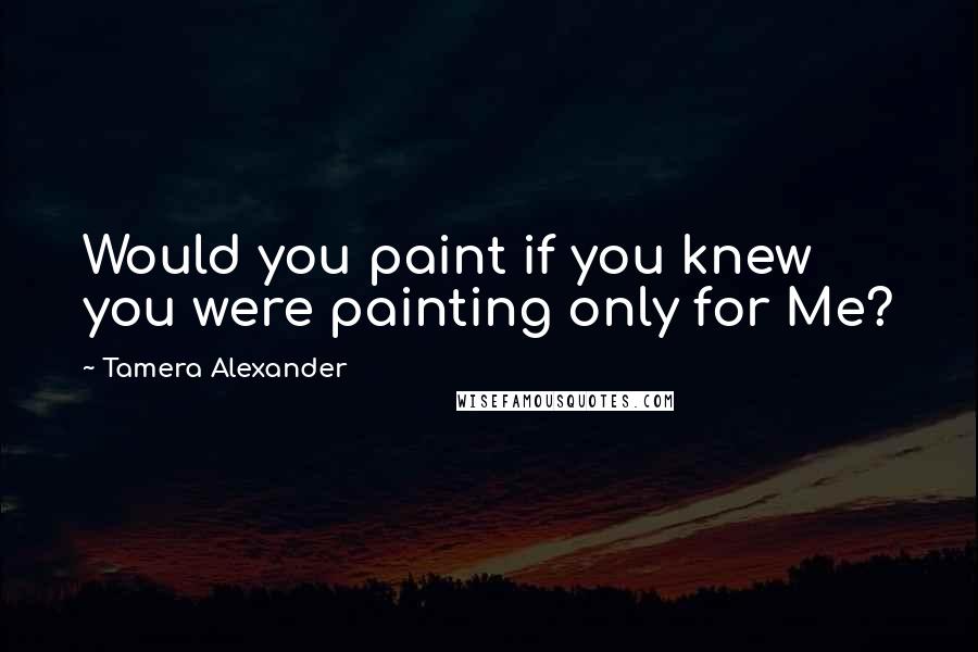 Tamera Alexander Quotes: Would you paint if you knew you were painting only for Me?