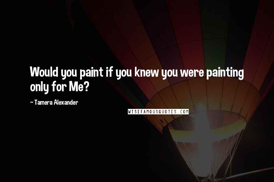 Tamera Alexander Quotes: Would you paint if you knew you were painting only for Me?