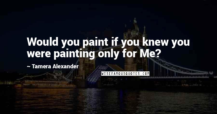 Tamera Alexander Quotes: Would you paint if you knew you were painting only for Me?