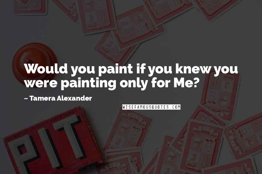 Tamera Alexander Quotes: Would you paint if you knew you were painting only for Me?