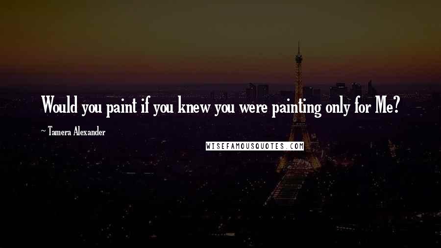 Tamera Alexander Quotes: Would you paint if you knew you were painting only for Me?