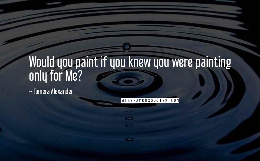 Tamera Alexander Quotes: Would you paint if you knew you were painting only for Me?