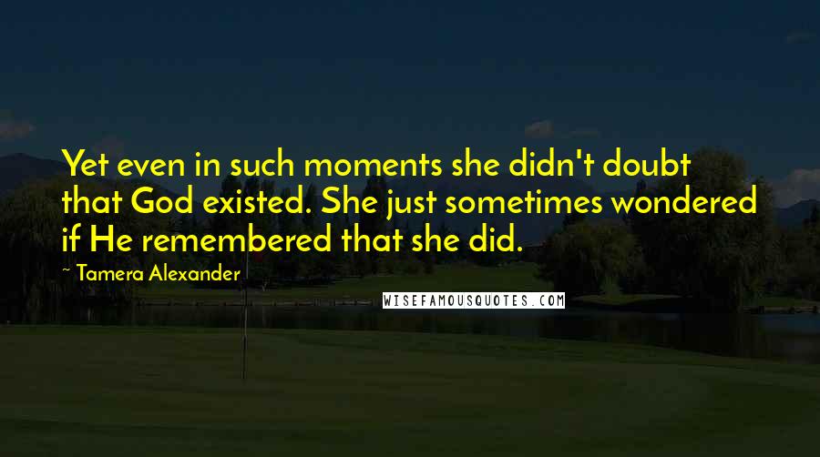 Tamera Alexander Quotes: Yet even in such moments she didn't doubt that God existed. She just sometimes wondered if He remembered that she did.