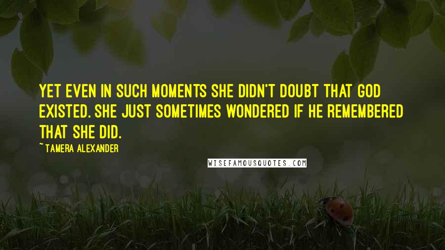 Tamera Alexander Quotes: Yet even in such moments she didn't doubt that God existed. She just sometimes wondered if He remembered that she did.
