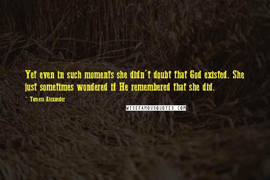 Tamera Alexander Quotes: Yet even in such moments she didn't doubt that God existed. She just sometimes wondered if He remembered that she did.