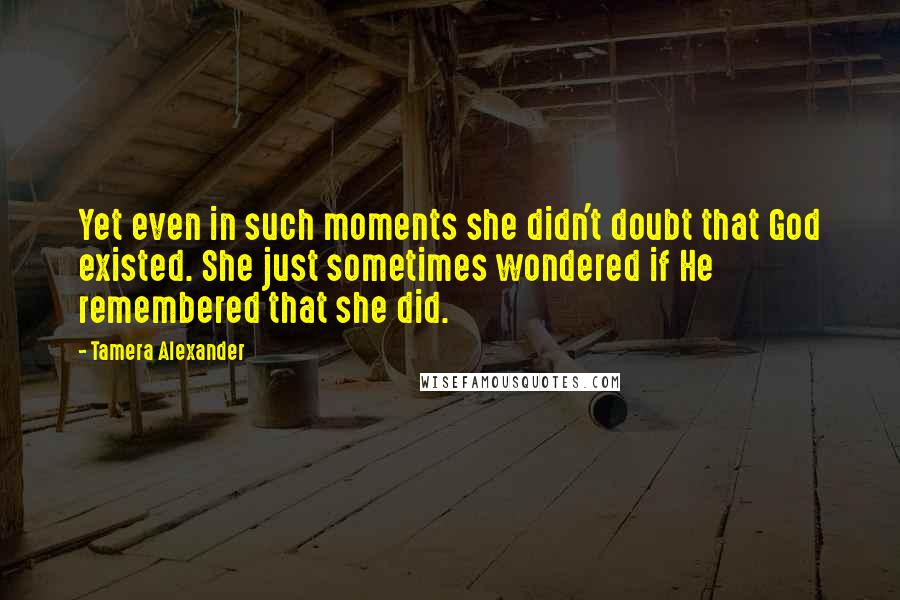 Tamera Alexander Quotes: Yet even in such moments she didn't doubt that God existed. She just sometimes wondered if He remembered that she did.