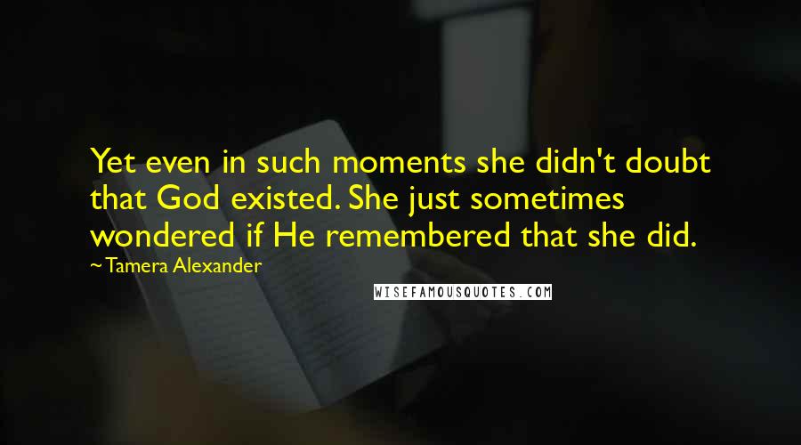 Tamera Alexander Quotes: Yet even in such moments she didn't doubt that God existed. She just sometimes wondered if He remembered that she did.