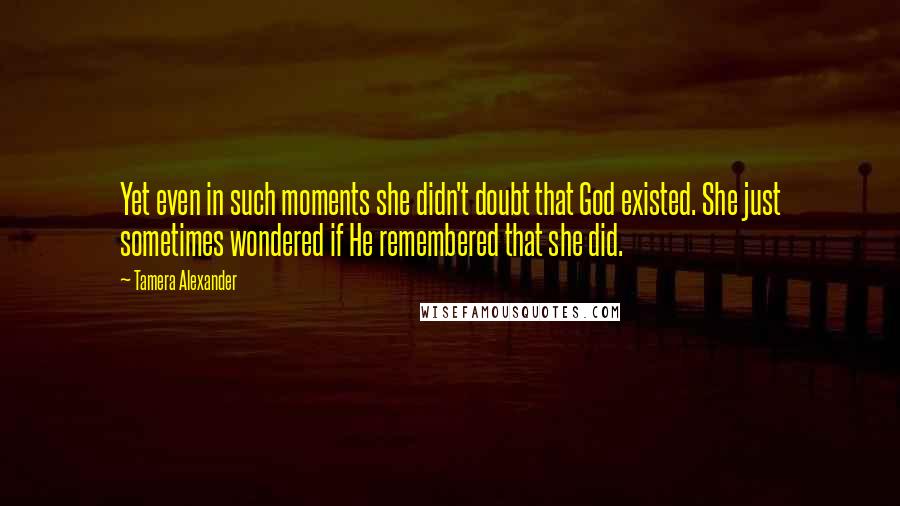 Tamera Alexander Quotes: Yet even in such moments she didn't doubt that God existed. She just sometimes wondered if He remembered that she did.