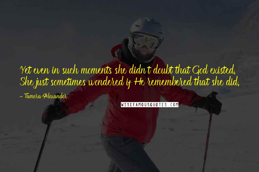 Tamera Alexander Quotes: Yet even in such moments she didn't doubt that God existed. She just sometimes wondered if He remembered that she did.